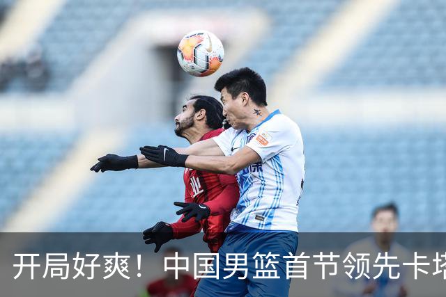 开局好爽！中国男篮首节领先卡塔尔10分，杨瀚森和赵嘉义表现抢眼